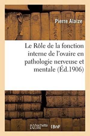 Le Rôle de la Fonction Interne de l'Ovaire Et Les Essais d'Opothérapie Ovarienne: En Pathologie Nerveuse Et Mentale de Pierre Alaize