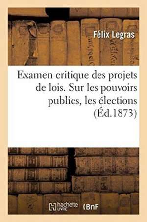 Examen Critique Des Projets de Lois. Sur Les Pouvoirs Publics, Les Élections: Assemblée Par Le Ministère de M. Thiers, Précédé d'Une Lettre À M. Thier de Félix Legras