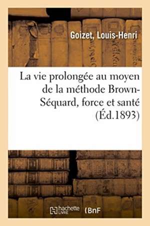 La Vie Prolongée Au Moyen de la Méthode Brown-Séquard, Force Et Santé de Goizet