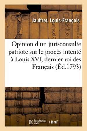 Opinion d'Un Jurisconsulte Patriote Sur Le Procès Intenté À Louis XVI, Dernier Roi Des Français de Louis-François Jauffret