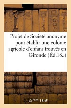 Projet de Société Anonyme Pour Établir Une Colonie Agricole d'Enfans: Trouvés Dans Le Département de la Gironde de Impr de Sellegie