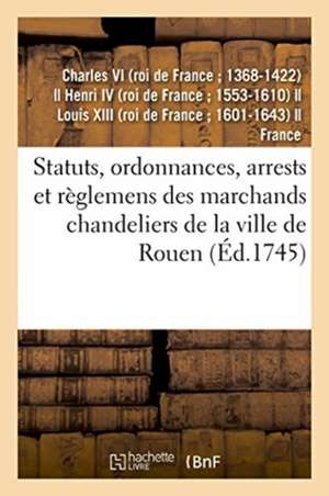 Statuts, Ordonnances, Arrests Et Règlemens Des Marchands Chandeliers de la Ville de Rouen: À Eux Accordés Par Charles IX, Henry IV, Louis XIII Et Loui de Charles VI