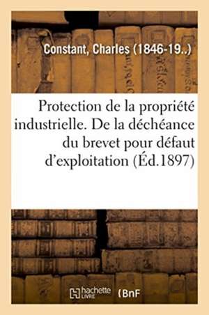 Protection de la Propriété Industrielle. de la Déchéance Du Brevet Pour Défaut d'Exploitation: Déterminer Le Sens Du Mot Exploiter Dans l'Article 5 de de Charles Constant