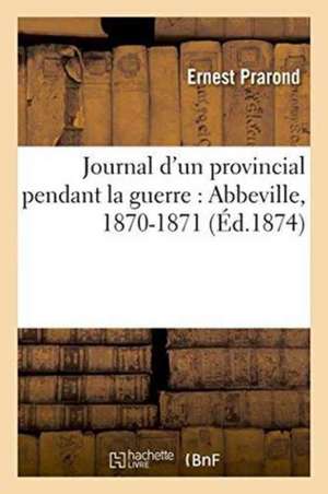 Journal d'Un Provincial Pendant La Guerre Abbeville, 1870-1871 de Ernest Prarond