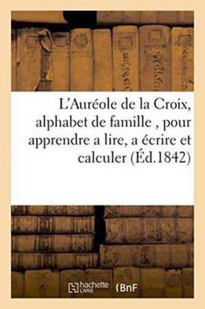 L'Auréole de la Croix, Alphabet de Famille, Pour Apprendre a Lire, a Écrire Et Calculer,: Aux Personnes de Tous Les Lieux Et de Tout Age, En Forme de de Sans Auteur