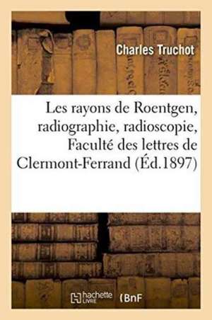 Les Rayons de Roentgen, Radiographie, Radioscopie: Conférence Faite À l'Amphithéâtre de la Faculté: Des Lettres de Clermont-Ferrand, Le Vendredi 5 Mar de Charles Truchot