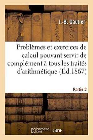 Problèmes Et Exercices de Calcul Pouvant Servir de Complément À Tous Les Traités Partie 2 de Gautier