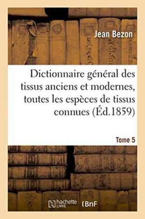 Dictionnaire Général Des Tissus Anciens Et Modernes: Ouvrage Où Sont Indiquées Et Classées Tome 5 de Bezon