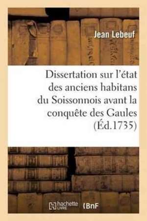 Dissertation Sur l'État Des Anciens Habitans Du Soissonnois Avant La Conquête Des Gaules de Jean Lebeuf