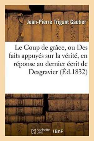 Le Coup de Grâce, Ou Des Faits Appuyés Sur La Vérité, En Réponse Au Dernier Écrit de Desgravier de Jean-Pierre Trigant Gautier