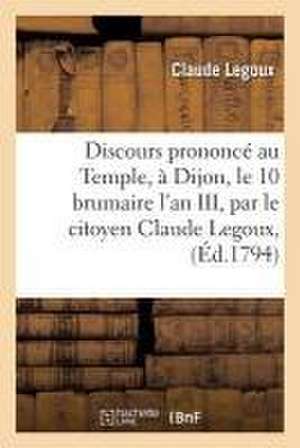 Discours Prononcé Au Temple, À Dijon, Le 10 Brumaire l'An III, Par Le Citoyen Claude Legoux, de Legoux