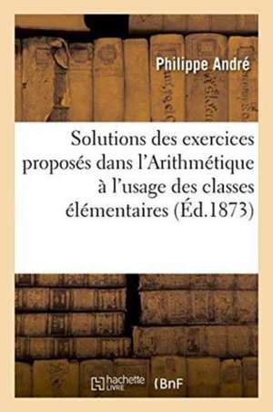 Solutions Des Exercices Proposés Dans l'Arithmétique À l'Usage Des Classes Élémentaires de André