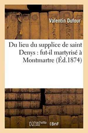 Du Lieu Du Supplice de Saint Denys: Fut-Il Martyrisé À Montmartre de Valentin Dufour