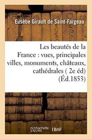 Les Beautés de la France: Vues Des Principales Villes, Monuments, Châteaux, Cathédrales Et de Eusèbe Girault de Saint-Fargeau