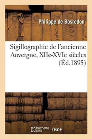 Sigillographie de l'Ancienne Auvergne, Xiie-Xvie Siècles de Philippe de Bosredon