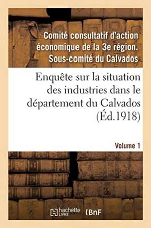 Enquête Sur La Situation Des Industries Dans Le Département Du Calvados. Volume 1 de Comité Consultatif d'Action Économique d