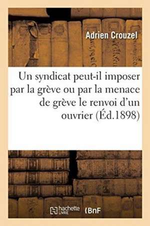 Un Syndicat Professionnel Peut-Il, Sans Commettre Un Délit Civil, Imposer Par La Grève: Ou Par La Menace de Grève À Un Patron Le Renvoi d'Un Ouvrier de Crouzel-A