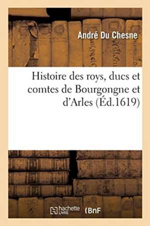 Histoire Des Roys, Ducs Et Comtes de Bourgongne Et d'Arles: Extraicte de Diverses Chartes Et Chroniques Anciennes Et Divisée En IIII Livres de Du Chesne-A