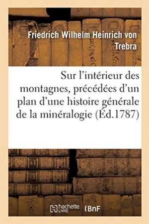 Sur l'Intérieur Des Montagnes, Précédées d'Un Plan d'Une Histoire Générale de la Minéralogie: Avec Un Procès Verbal de la Visite Générale Des Mines de de Trebra-F