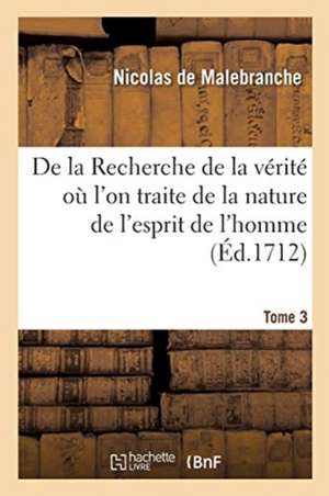 de la Recherche de la Vérité Où l'On Traite de la Nature de l'Esprit de l'Homme. Tome 3: Et de l'Usage Qu'il En Doit Faire Pour Éviter l'Erreur Dans L de Nicolas de Malebranche