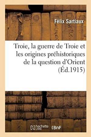 Troie, La Guerre de Troie Et Les Origines Préhistoriques de la Question d'Orient de Félix Sartiaux