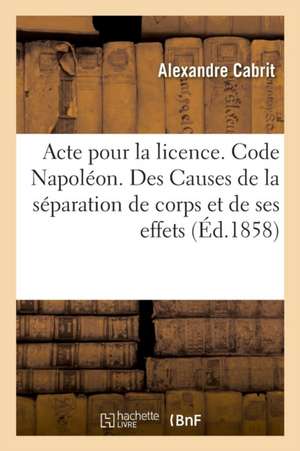 Acte Pour La Licence. Code Napoléon. Des Causes de la Séparation de Corps Et de Ses Effets: Procédure Civile. de la Requête Civile. Droit Criminel. De de Alexandre Cabrit