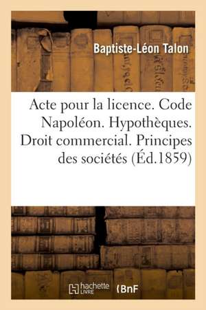 Acte Pour La Licence. Code Napoléon. Hypothèques. Droit Commercial. Principes Généraux Des Sociétés: Droit Administratif. Compétence Au Sujet Des Chem de Baptiste-Léon Talon