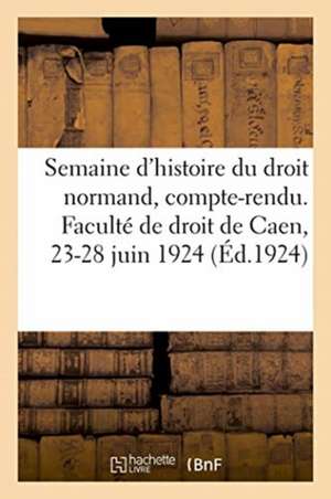 Semaine d'Histoire Du Droit Normand, Compte-Rendu. Faculté de Droit de Caen, 23-28 Juin 1924 de Anonyme