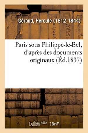 Paris Sous Philippe-Le-Bel, d'Après Des Documents Originaux: Et d'Après Un Manuscrit Contenant Le Rôle de la Taille Imposée Sur Les Habitants de Paris de Hercule Géraud