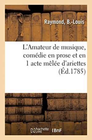 L'Amateur de Musique, Comédie En Prose Et En 1 Acte Mêlée d'Ariettes: Théâtre Des Petits Comédiens de Monseigneur Le Comte de Beaujolais, Au Palais-Ro de B. -Louis Raymond