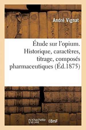 Étude Sur l'Opium. Historique, Caractères, Titrage, Composés Pharmaceutiques: de Ses Alcaloïdes Et de Leurs Sels; Propriétés Physiologiques de Ses Alc de André Vignat