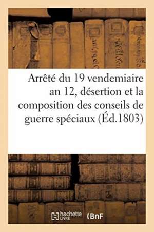 Arrêté Du 19 Vendemiaire an 12, Sur La Désertion: Et Sur La Composition Des Conseils de Guerre Spéciaux Près Les Régiments de Collectif