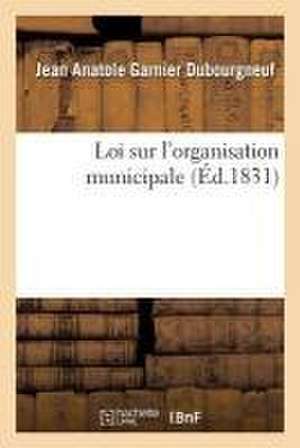 Loi Sur l'Organisation Municipale, Suivie de l'Ordonnance d'Exécution: Et de la Charte Constitutionnelle, Collationnées Sur Les Éditions Officielles, de Jean Anatole Garnier Dubourgneuf