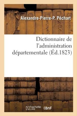 Dictionnaire de l'Administration Départementale. Recueil Des Lois, Arrêtés, Décrets, Ordonnances: Attributions Du Ministère de l'Intérieur Et Celles D de Alexandre-Pierre-P Péchart