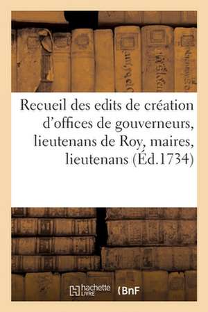 Recueil Des Differens Edits de Création Des Offices de Gouverneurs, Lieutenans de Roy, Maires: Lieutenants de Maires, Echevins, Consuls, Jurats, Capit de Collectif