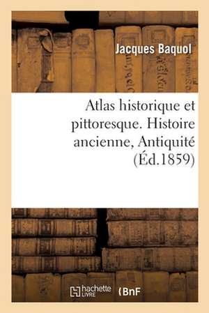 Atlas Historique Et Pittoresque. Histoire Ancienne, Antiquité: Ou Tables Synchronistiques de l'Histoire Universelle Ancienne Et Moderne de Jacques Baquol