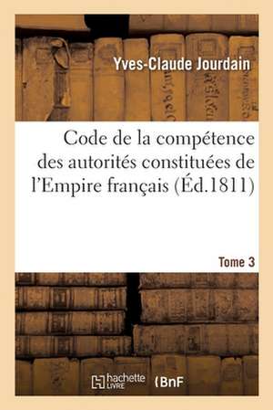 Code de la Compétence Des Autorités Constituées de l'Empire Français. Tome 3: Ou Collection Des Dispositions Contitutionnelles, Législatives, Administ de Yves-Claude Jourdain