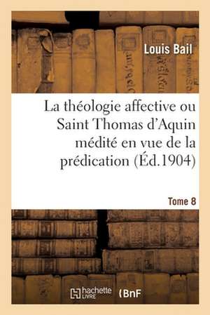 La Théologie Affective Ou Saint Thomas d'Aquin Médité En Vue de la Prédication. Tome 8 de Louis Bail