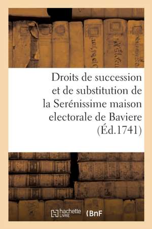 Des Droits de Succession Et de Substitution de la Serénissime Maison Electorale de Baviere: Aux Royaumes de Hongrie Et de Boheme, Ainsy Qu'a l'Archidu de Collectif