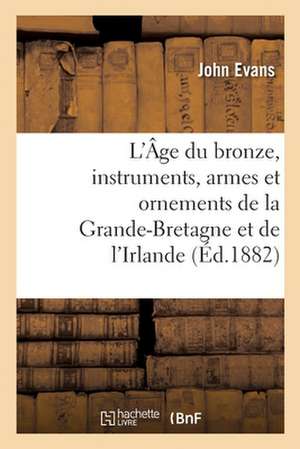 L'Âge Du Bronze, Instruments, Armes Et Ornements de la Grande-Bretagne Et de l'Irlande de John Evans