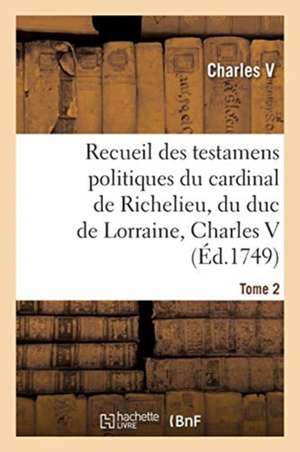 Recueil Des Testamens Politiques Du Cardinal de Richelieu, Du Duc de Lorraine, Charles V de Charles V