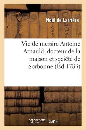 Vie de Messire Antoine Arnauld, Docteur de la Maison Et Société de Sorbonne de Noël de Larrière