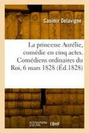 La princesse Aurélie, comédie en cinq actes et en vers. Comédiens ordinaires du Roi, 6 mars 1828 de Casimir Delavigne