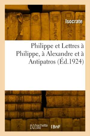 Philippe et Lettres à Philippe, à Alexandre et à Antipatros de Isocrate