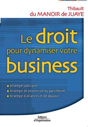 Le droit pour dynamiser votre business: Stratégie judiciaire; Stratégie de protection du patrimoine; Stratégie d'alliances et de pouvoir de Thibault Manoir de Juaye (Du)