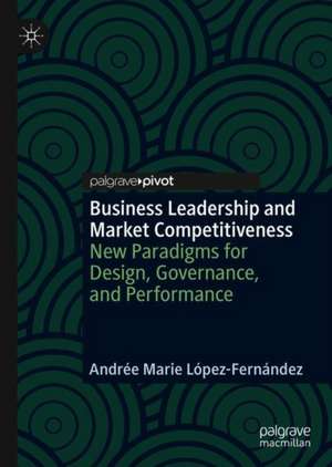 Business Leadership and Market Competitiveness: New Paradigms for Design, Governance, and Performance de Andrée Marie López-Fernández