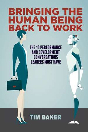 Bringing the Human Being Back to Work: The 10 Performance and Development Conversations Leaders Must Have de Tim Baker