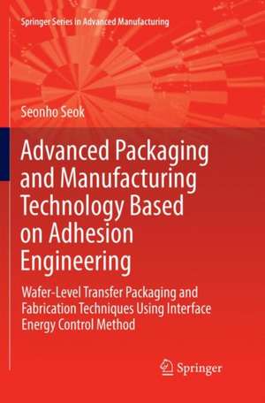 Advanced Packaging and Manufacturing Technology Based on Adhesion Engineering: Wafer-Level Transfer Packaging and Fabrication Techniques Using Interface Energy Control Method de Seonho Seok