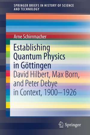 Establishing Quantum Physics in Göttingen: David Hilbert, Max Born, and Peter Debye in Context, 1900-1926 de Arne Schirrmacher