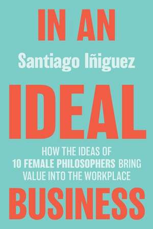 In an Ideal Business: How the Ideas of 10 Female Philosophers Bring Value into the Workplace de Santiago Iñiguez